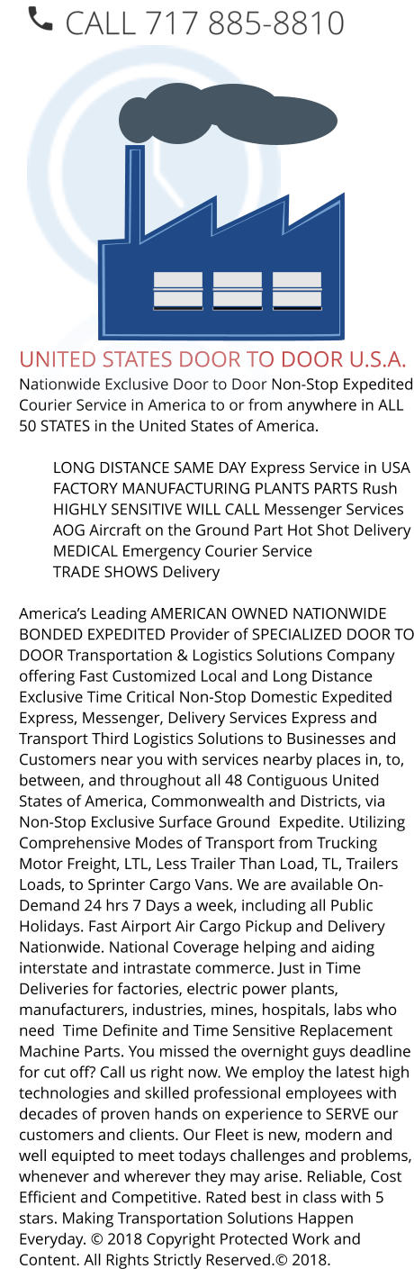 UNITED STATES DOOR TO DOOR U.S.A. Nationwide Exclusive Door to Door Non-Stop Expedited Courier Service in America to or from anywhere in ALL 50 STATES in the United States of America.   	LONG DISTANCE SAME DAY Express Service in USA 	FACTORY MANUFACTURING PLANTS PARTS Rush 	HIGHLY SENSITIVE WILL CALL Messenger Services 	AOG Aircraft on the Ground Part Hot Shot Delivery 	MEDICAL Emergency Courier Service 	TRADE SHOWS Delivery  America’s Leading AMERICAN OWNED NATIONWIDE BONDED EXPEDITED Provider of SPECIALIZED DOOR TO DOOR Transportation & Logistics Solutions Company offering Fast Customized Local and Long Distance Exclusive Time Critical Non-Stop Domestic Expedited Express, Messenger, Delivery Services Express and Transport Third Logistics Solutions to Businesses and Customers near you with services nearby places in, to, between, and throughout all 48 Contiguous United States of America, Commonwealth and Districts, via Non-Stop Exclusive Surface Ground  Expedite. Utilizing Comprehensive Modes of Transport from Trucking Motor Freight, LTL, Less Trailer Than Load, TL, Trailers Loads, to Sprinter Cargo Vans. We are available On-Demand 24 hrs 7 Days a week, including all Public Holidays. Fast Airport Air Cargo Pickup and Delivery Nationwide. National Coverage helping and aiding interstate and intrastate commerce. Just in Time Deliveries for factories, electric power plants, manufacturers, industries, mines, hospitals, labs who need  Time Definite and Time Sensitive Replacement Machine Parts. You missed the overnight guys deadline for cut off? Call us right now. We employ the latest high technologies and skilled professional employees with decades of proven hands on experience to SERVE our customers and clients. Our Fleet is new, modern and well equipted to meet todays challenges and problems, whenever and wherever they may arise. Reliable, Cost Efficient and Competitive. Rated best in class with 5 stars. Making Transportation Solutions Happen Everyday. © 2018 Copyright Protected Work and Content. All Rights Strictly Reserved.© 2018.