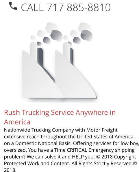 Rush Trucking Service Anywhere in America Nationwide Trucking Company with Motor Freight extensive reach throughout the United States of America. on a Domestic National Basis. Offering services for low boy, oversized. You have a Time CRITICAL Emergency shipping problem? We can solve it and HELP you. © 2018 Copyright Protected Work and Content. All Rights Strictly Reserved.© 2018.