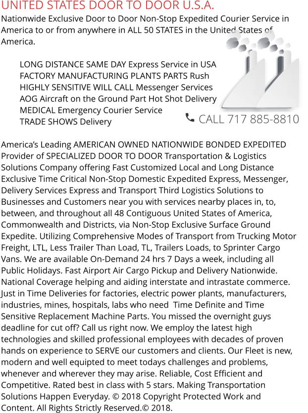 UNITED STATES DOOR TO DOOR U.S.A. Nationwide Exclusive Door to Door Non-Stop Expedited Courier Service in America to or from anywhere in ALL 50 STATES in the United States of America.   	LONG DISTANCE SAME DAY Express Service in USA 	FACTORY MANUFACTURING PLANTS PARTS Rush 	HIGHLY SENSITIVE WILL CALL Messenger Services 	AOG Aircraft on the Ground Part Hot Shot Delivery 	MEDICAL Emergency Courier Service 	TRADE SHOWS Delivery  America’s Leading AMERICAN OWNED NATIONWIDE BONDED EXPEDITED Provider of SPECIALIZED DOOR TO DOOR Transportation & Logistics Solutions Company offering Fast Customized Local and Long Distance Exclusive Time Critical Non-Stop Domestic Expedited Express, Messenger, Delivery Services Express and Transport Third Logistics Solutions to Businesses and Customers near you with services nearby places in, to, between, and throughout all 48 Contiguous United States of America, Commonwealth and Districts, via Non-Stop Exclusive Surface Ground  Expedite. Utilizing Comprehensive Modes of Transport from Trucking Motor Freight, LTL, Less Trailer Than Load, TL, Trailers Loads, to Sprinter Cargo Vans. We are available On-Demand 24 hrs 7 Days a week, including all Public Holidays. Fast Airport Air Cargo Pickup and Delivery Nationwide. National Coverage helping and aiding interstate and intrastate commerce. Just in Time Deliveries for factories, electric power plants, manufacturers, industries, mines, hospitals, labs who need  Time Definite and Time Sensitive Replacement Machine Parts. You missed the overnight guys deadline for cut off? Call us right now. We employ the latest high technologies and skilled professional employees with decades of proven hands on experience to SERVE our customers and clients. Our Fleet is new, modern and well equipted to meet todays challenges and problems, whenever and wherever they may arise. Reliable, Cost Efficient and Competitive. Rated best in class with 5 stars. Making Transportation Solutions Happen Everyday. © 2018 Copyright Protected Work and Content. All Rights Strictly Reserved.© 2018.