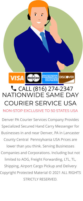 NATIONWIDE SAME DAY COURIER SERVICE USA NON-STOP EXCLUSIVE TO 50 STATES USA Denver PA Courier Services Company Provides Specialized Secured Hand Carry Messenger for Businesses in and near Denver, PA in Lancaster County Central  Pennsylvania USA Prices are lower than you think. Serving Businesses Companies and Corporations. Including but not limited to AOG, Freight Forwarding, LTL, TL, Shipping, Airport Cargo Pickup and Delivery Copyright Protected Material © 2021 ALL RIGHTS STRICTLY RESERVED.