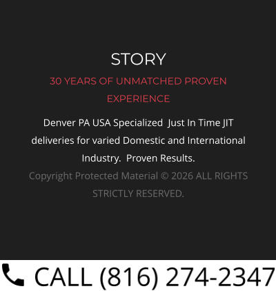 STORY 30 YEARS OF UNMATCHED PROVEN EXPERIENCE Denver PA USA Specialized  Just In Time JIT deliveries for varied Domestic and International Industry.  Proven Results.  Copyright Protected Material © 2026 ALL RIGHTS STRICTLY RESERVED.
